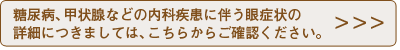糖尿病、甲状腺などの内科疾患に伴う眼症状の詳細につきましては、こちらからご確認ください。